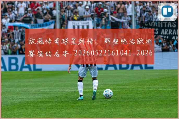 欧冠传奇球星列传：那些统治欧洲赛场的名字_20260522161041_20260707150228