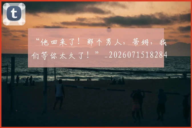 “他回来了！那个男人，蒂姆，我们等你太久了！”_20260715182840