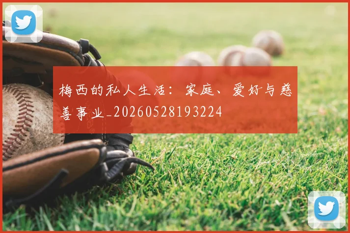 梅西的私人生活：家庭、爱好与慈善事业_20260528193224