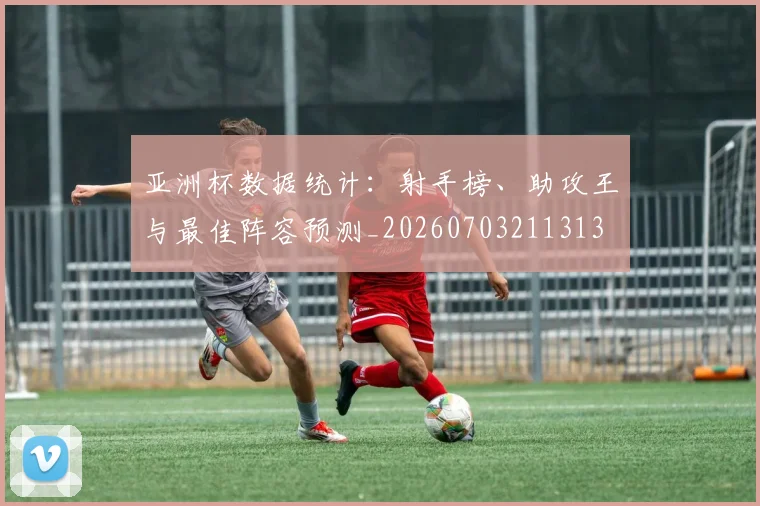 亚洲杯数据统计：射手榜、助攻王与最佳阵容预测_20260703211313