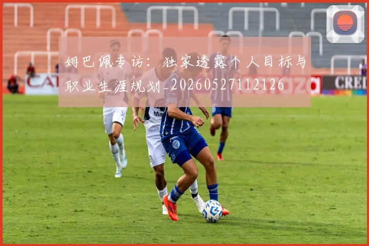 姆巴佩专访:独家透露个人目标与职业生涯规划_20260527112126