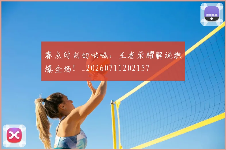 赛点时刻的呐喊，王者荣耀解说燃爆全场！_20260711202157
