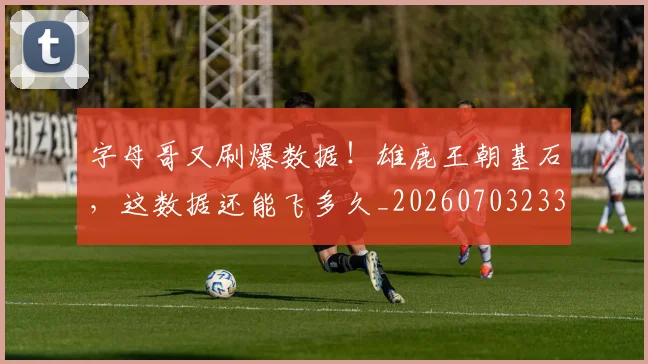 字母哥又刷爆数据！雄鹿王朝基石，这数据还能飞多久_20260703233156