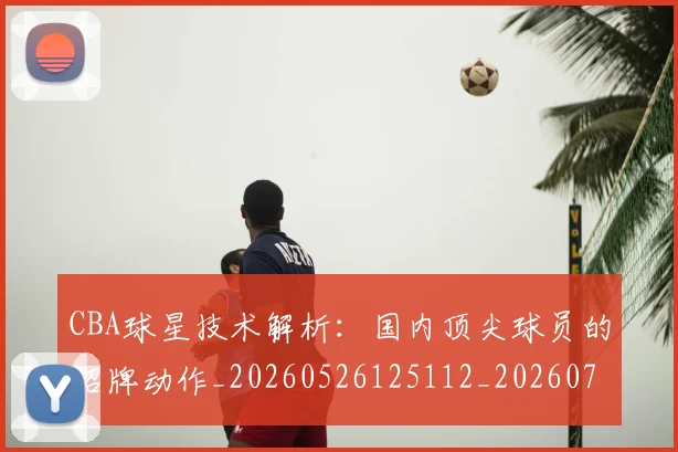 CBA球星技术解析:国内顶尖球员的招牌动作_20260526125112_20260701211602_20260712045811