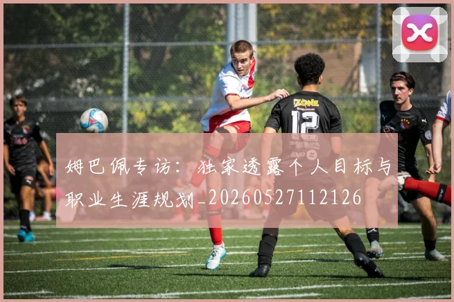 姆巴佩专访：独家透露个人目标与职业生涯规划_20260527112126