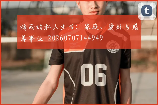 梅西的私人生活：家庭、爱好与慈善事业_20260707144949