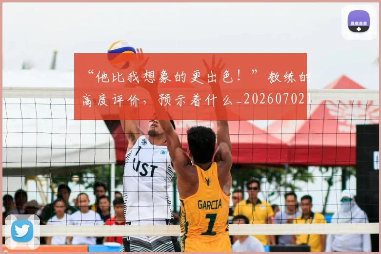 “他比我想象的更出色！”教练的高度评价，预示着什么_20260702172621