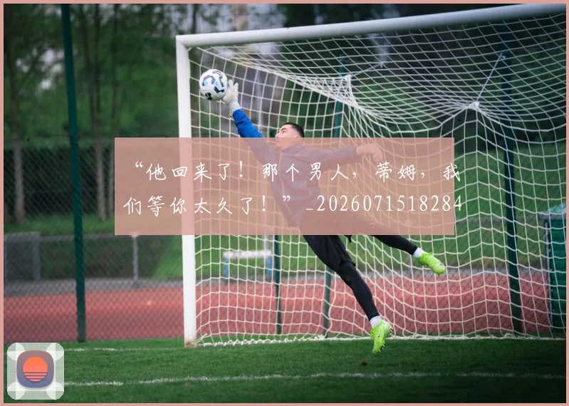 “他回来了!那个男人,蒂姆,我们等你太久了!”_20260715182840