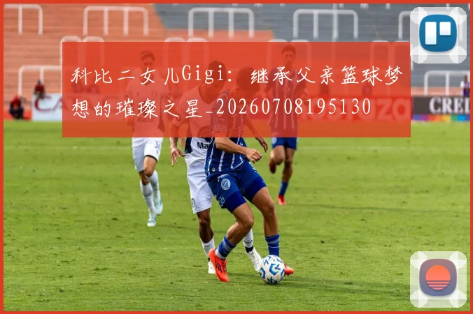 科比二女儿Gigi：继承父亲篮球梦想的璀璨之星_20260708195130
