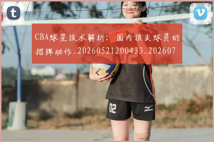 CBA球星技术解析：国内顶尖球员的招牌动作_20260521200433_20260712045807