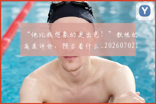 “他比我想象的更出色！”教练的高度评价，预示着什么_20260702172621